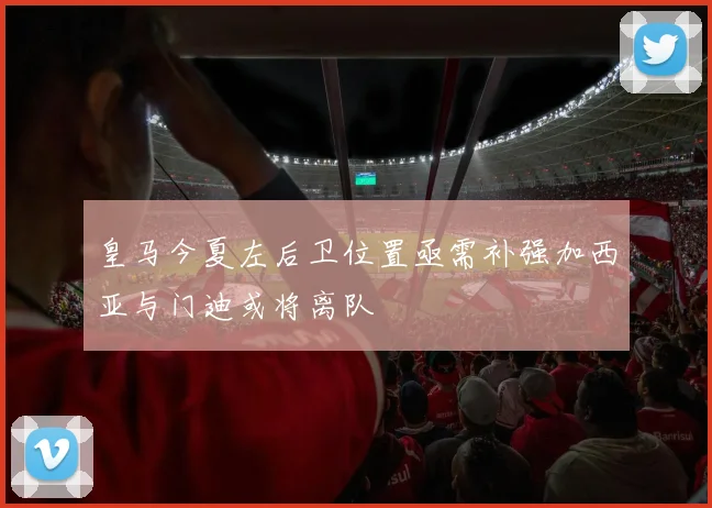 皇马今夏左后卫位置亟需补强加西亚与门迪或将离队