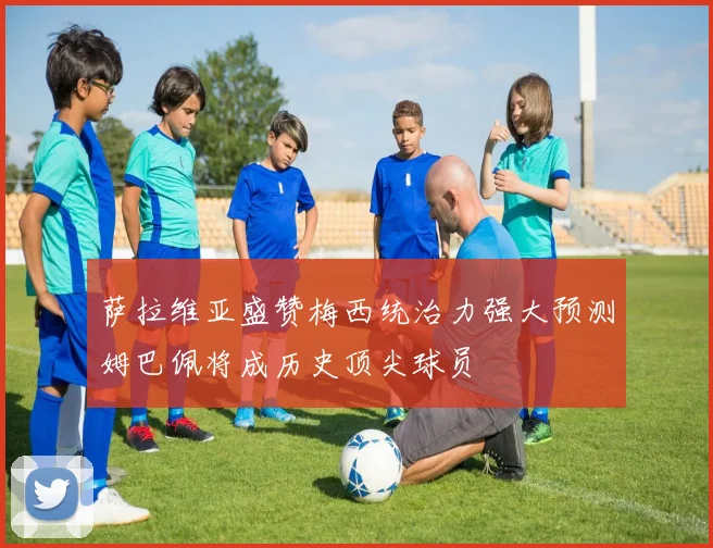 萨拉维亚盛赞梅西统治力强大预测姆巴佩将成历史顶尖球员