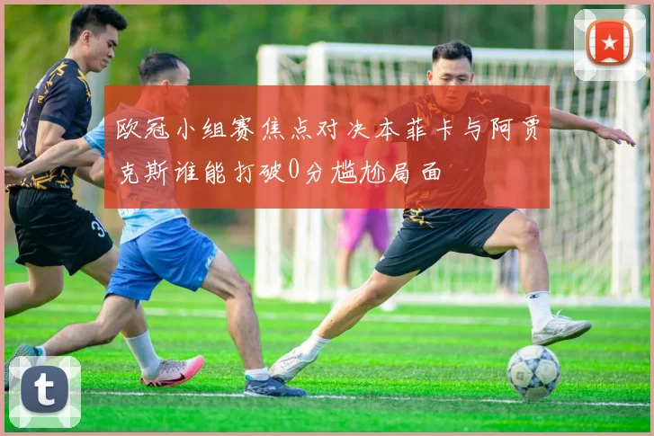 欧冠小组赛焦点对决本菲卡与阿贾克斯谁能打破0分尴尬局面