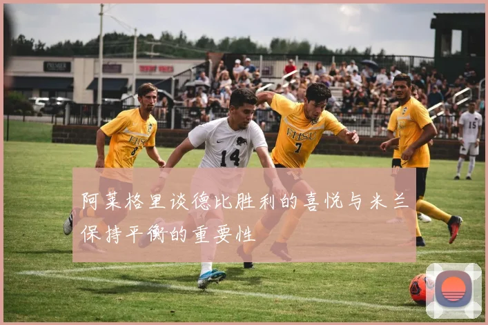 阿莱格里谈德比胜利的喜悦与米兰保持平衡的重要性