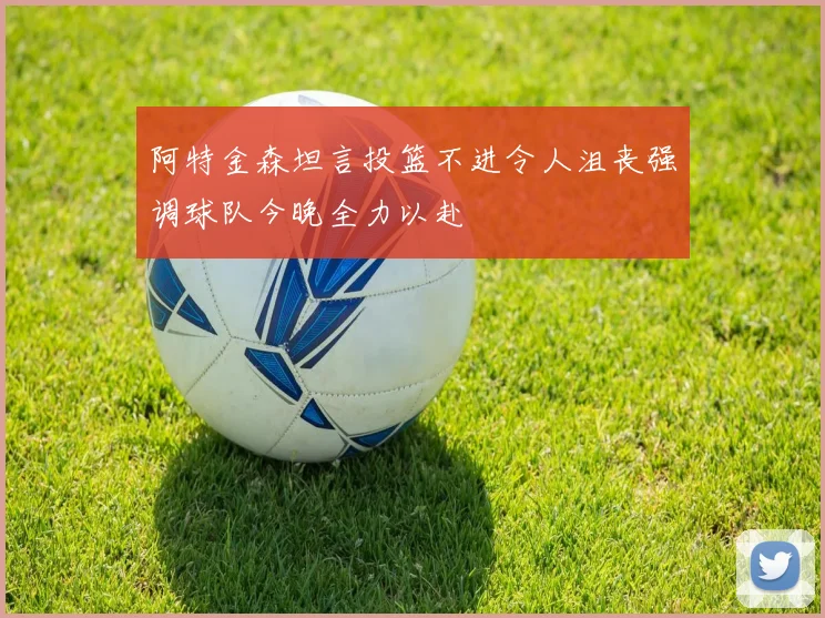阿特金森坦言投篮不进令人沮丧强调球队今晚全力以赴