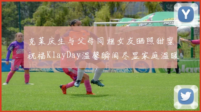 克莱庆生与父母同框女友晒照甜蜜祝福KlayDay温馨瞬间尽显家庭温暖