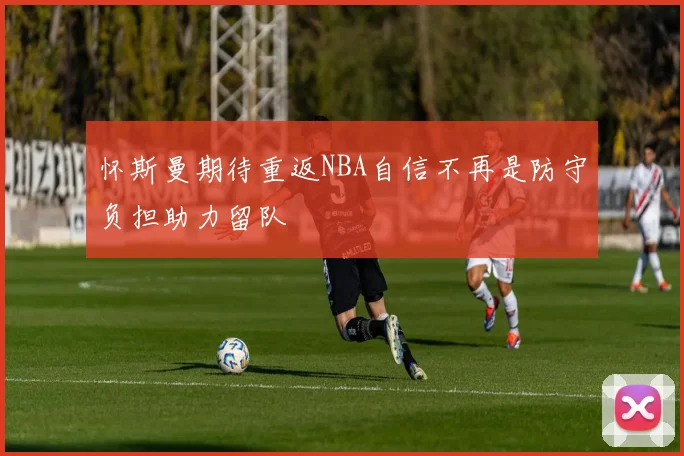 怀斯曼期待重返NBA自信不再是防守负担助力留队