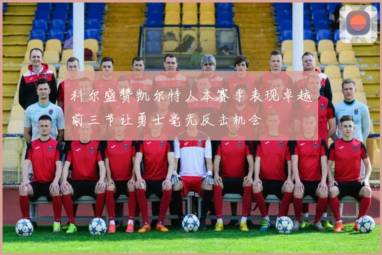 科尔盛赞凯尔特人本赛季表现卓越前三节让勇士毫无反击机会
