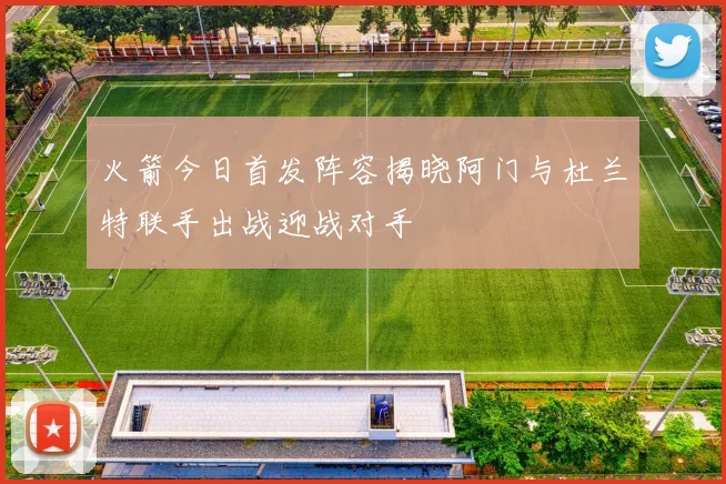 火箭今日首发阵容揭晓阿门与杜兰特联手出战迎战对手