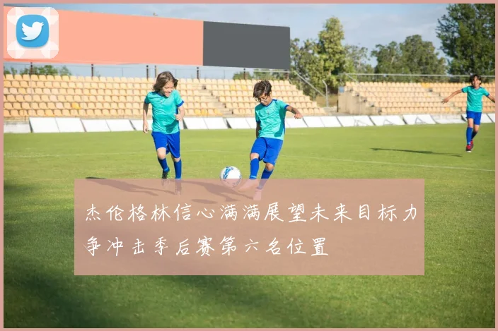 杰伦格林信心满满展望未来目标力争冲击季后赛第六名位置
